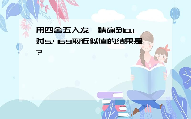 用四舍五入发,精确到0.1,对5.469取近似值的结果是?