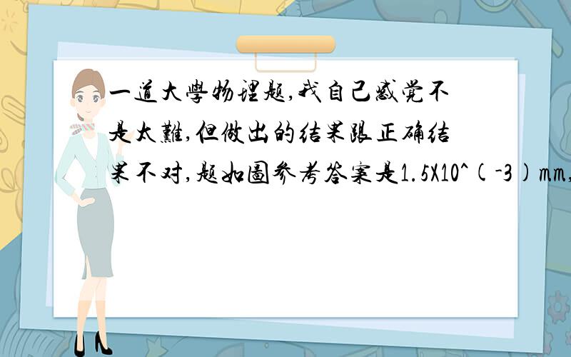 一道大学物理题,我自己感觉不是太难,但做出的结果跟正确结果不对,题如图参考答案是1.5X10^(-3)mm,我算得1.6X10^(-3)mm,不是知道哪里出错了.