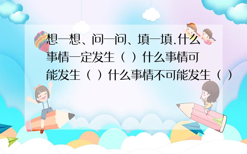 想一想、问一问、填一填.什么事情一定发生（ ）什么事情可能发生（ ）什么事情不可能发生（ ）