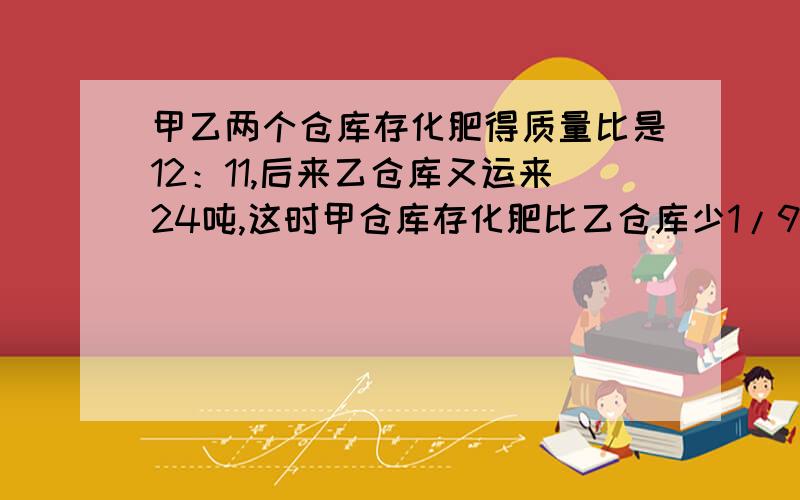 甲乙两个仓库存化肥得质量比是12：11,后来乙仓库又运来24吨,这时甲仓库存化肥比乙仓库少1/9.乙仓库原来存化肥多少吨?需要分析和过程