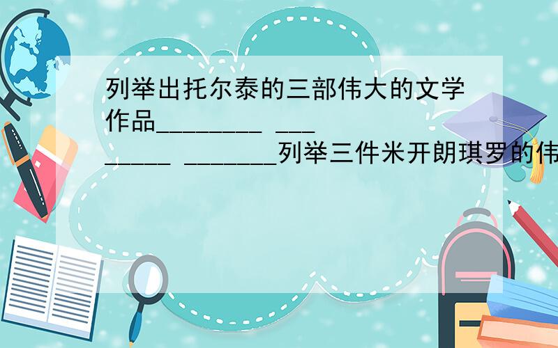 列举出托尔泰的三部伟大的文学作品________ ________ _______列举三件米开朗琪罗的伟大的作品_________ _________ ______分别列举一条贝多芬在关于人生,音乐,批评的名言人生:音乐:批评:结合谈一谈托