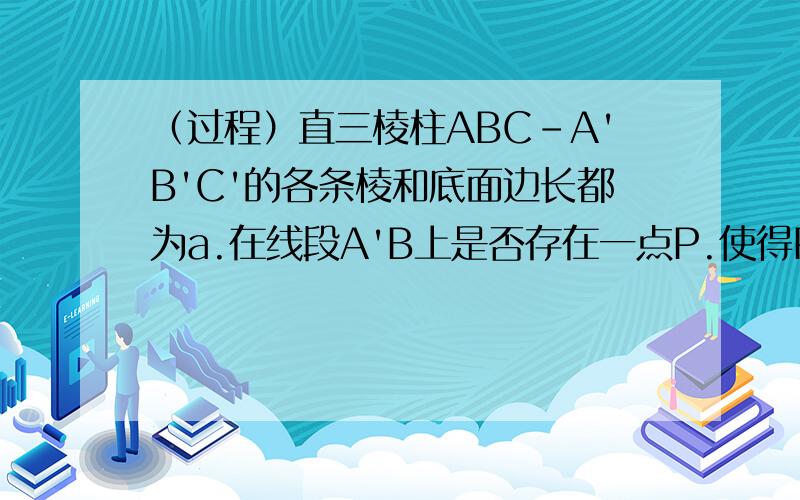 （过程）直三棱柱ABC-A'B'C'的各条棱和底面边长都为a.在线段A'B上是否存在一点P.使得PC垂直AB