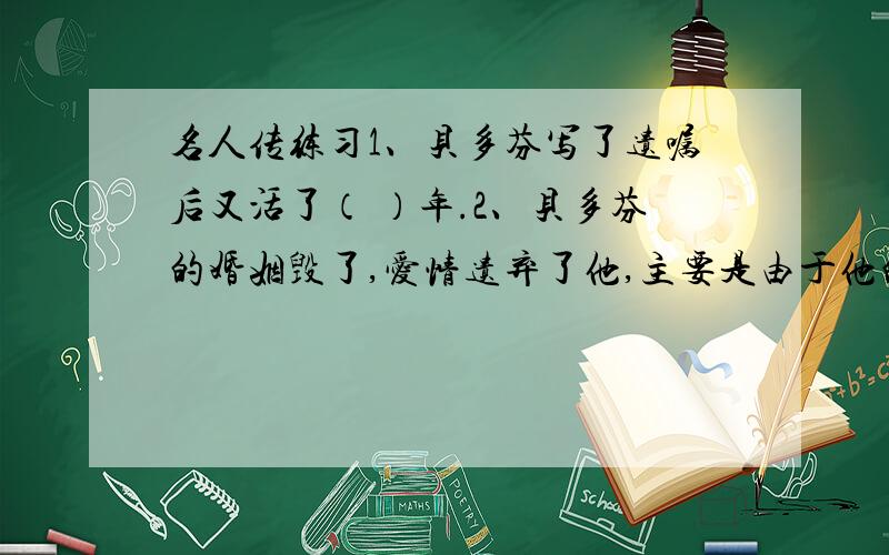 名人传练习1、贝多芬写了遗嘱后又活了（ ）年.2、贝多芬的婚姻毁了,爱情遗弃了他,主要是由于他的（ ）的性情所致.3、贝多芬幸运的定点是在1814年的（ ）会议中,人家看他身为欧洲的光荣.