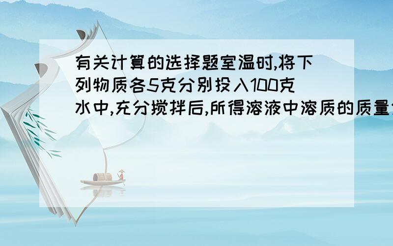 有关计算的选择题室温时,将下列物质各5克分别投入100克水中,充分搅拌后,所得溶液中溶质的质量分数最小的是（ ）A.CaO B.Na2O C.Na D.NaOH请写出计算过程