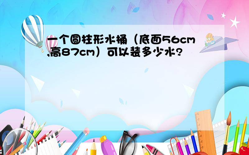 一个圆柱形水桶（底面56cm,高87cm）可以装多少水?