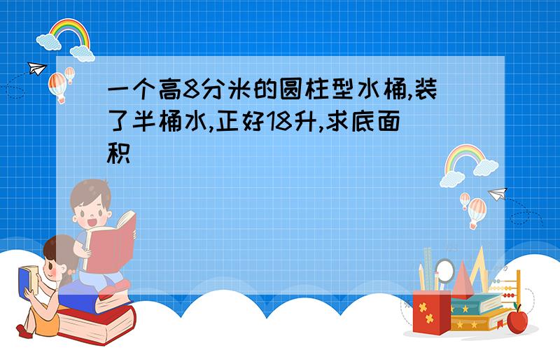 一个高8分米的圆柱型水桶,装了半桶水,正好18升,求底面积