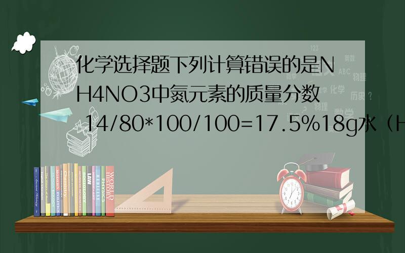 化学选择题下列计算错误的是NH4NO3中氮元素的质量分数 14/80*100/100=17.5%18g水（H2O）中含氢的质量 18g* 1*2/1*2+16=2g