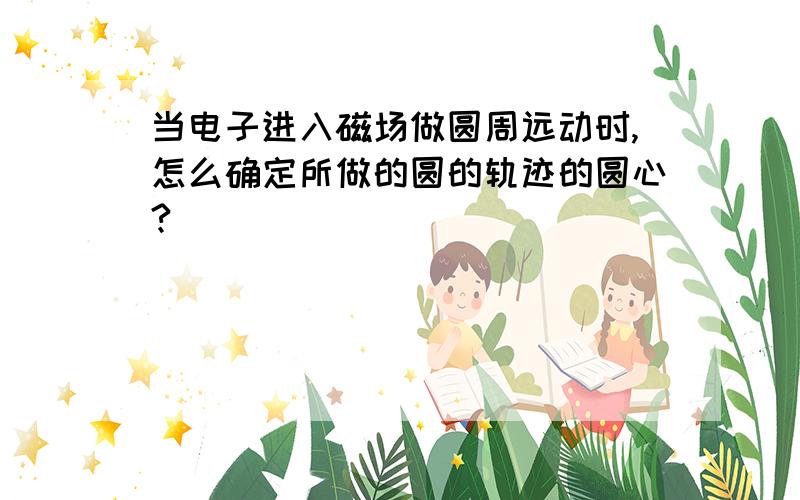 当电子进入磁场做圆周远动时,怎么确定所做的圆的轨迹的圆心?