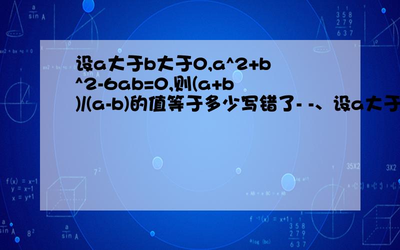 设a大于b大于0,a^2+b^2-6ab=0,则(a+b)/(a-b)的值等于多少写错了- -、设a大于b大于0,a^2+b^2-6ab=0，则(a+b)/(b-a)的值等于多少