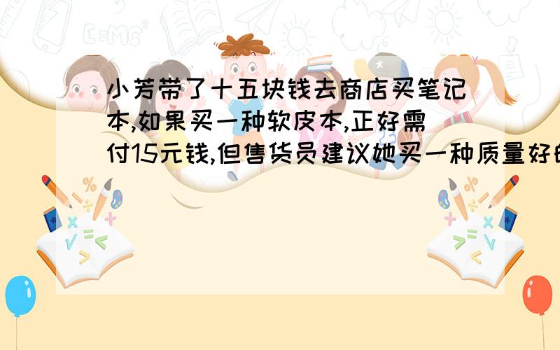 小芳带了十五块钱去商店买笔记本,如果买一种软皮本,正好需付15元钱,但售货员建议她买一种质量好的硬皮本的价格比软皮本高出一半因此他只能少买一个笔记本这种软皮本和硬皮本的价格