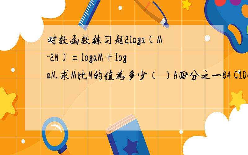 对数函数练习题2loga(M-2N)=logaM+logaN,求M比N的值为多少（ ）A四分之一B4 C1D4或1