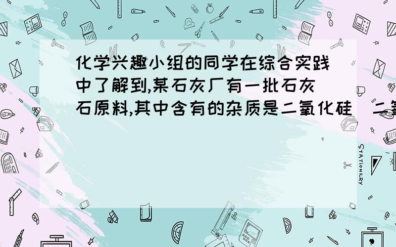 化学兴趣小组的同学在综合实践中了解到,某石灰厂有一批石灰石原料,其中含有的杂质是二氧化硅（二氧化硅不溶于水,不与盐酸反应,高温时不发生分解反应）．为了测定该石灰石的纯度,兴