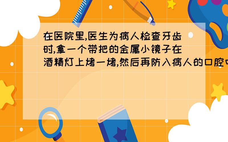 在医院里,医生为病人检查牙齿时,拿一个带把的金属小镜子在酒精灯上烤一烤,然后再防入病人的口腔中,为什么