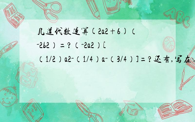 几道代数运算(2a2+6)（-2b2）=?（-2a2）[（1/2）a2-（1/4）a-（3/4）]=?还有,写在字母后的数字为次方数.例如,（-2a2）为负二a的平方.前提是希望有详细的过程,而且合理.原来看错题了,以为是除法....