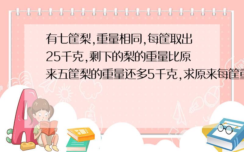 有七筐梨,重量相同,每筐取出25千克,剩下的梨的重量比原来五筐梨的重量还多5千克,求原来每筐重多少