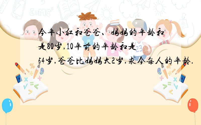 今年小红和爸爸、妈妈的年龄和是80岁,10年前的年龄和是54岁,爸爸比妈妈大2岁,求今每人的年龄.