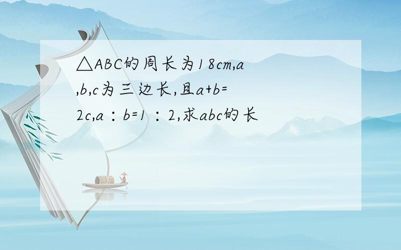 △ABC的周长为18cm,a,b,c为三边长,且a+b=2c,a∶b=1∶2,求abc的长