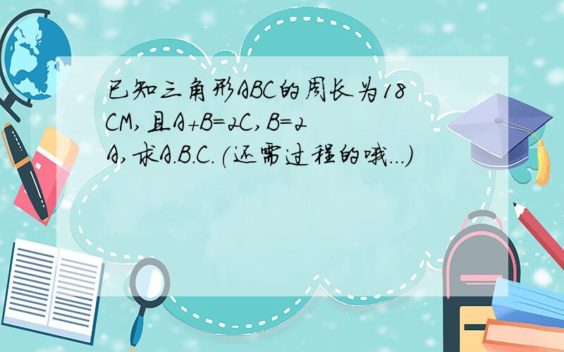 已知三角形ABC的周长为18CM,且A+B=2C,B=2A,求A.B.C.(还需过程的哦...)