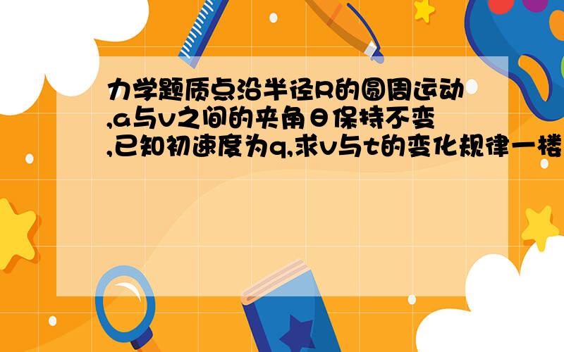 力学题质点沿半径R的圆周运动,a与v之间的夹角θ保持不变,已知初速度为q,求v与t的变化规律一楼的不对，答案里有参数R的