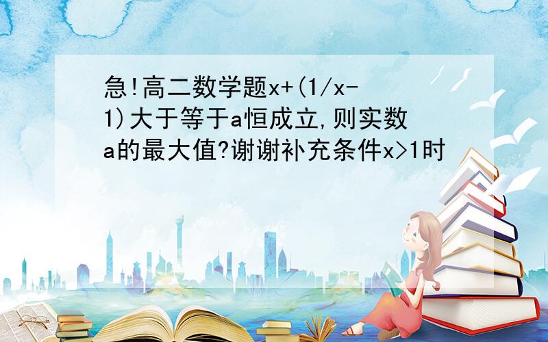 急!高二数学题x+(1/x-1)大于等于a恒成立,则实数a的最大值?谢谢补充条件x>1时