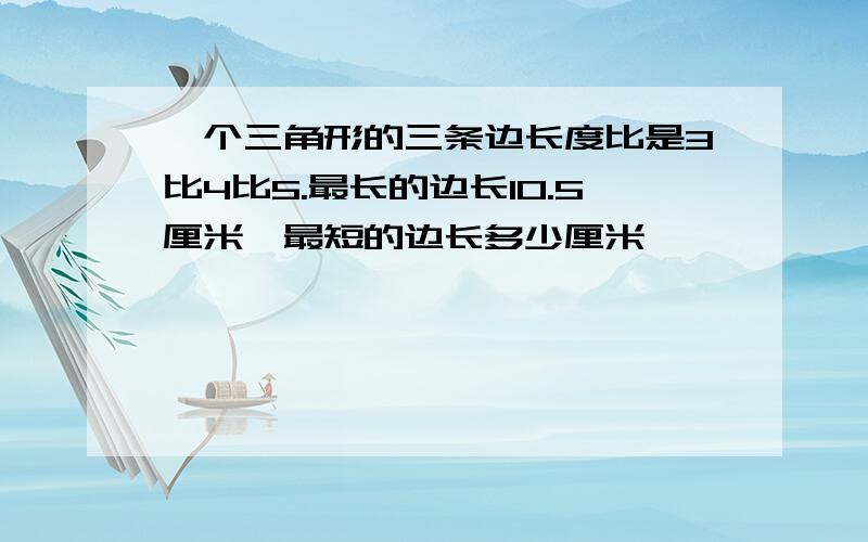 一个三角形的三条边长度比是3比4比5.最长的边长10.5厘米,最短的边长多少厘米