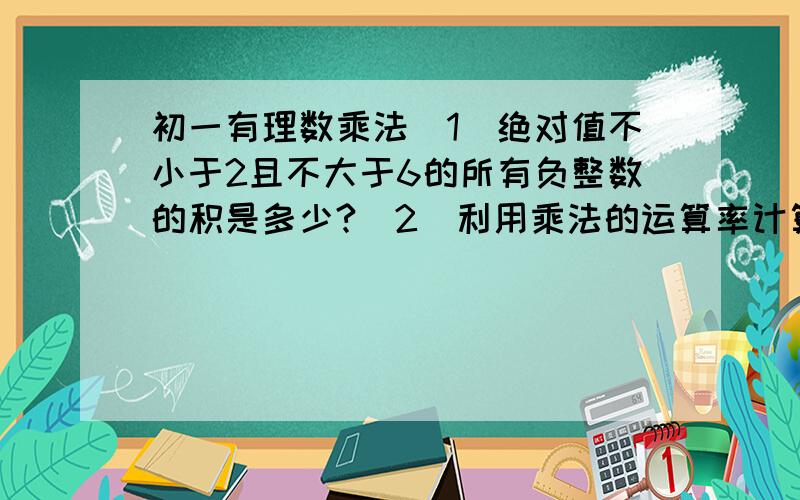 初一有理数乘法（1）绝对值不小于2且不大于6的所有负整数的积是多少?（2）利用乘法的运算率计算 7 1—×8×6×（－1—）=（ ）,结果为（ ）3 83利用乘法的分配率计算：（-3—）×4=（ ）,结果