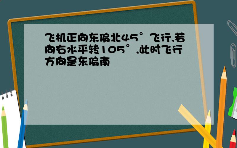 飞机正向东偏北45°飞行,若向右水平转105°,此时飞行方向是东偏南