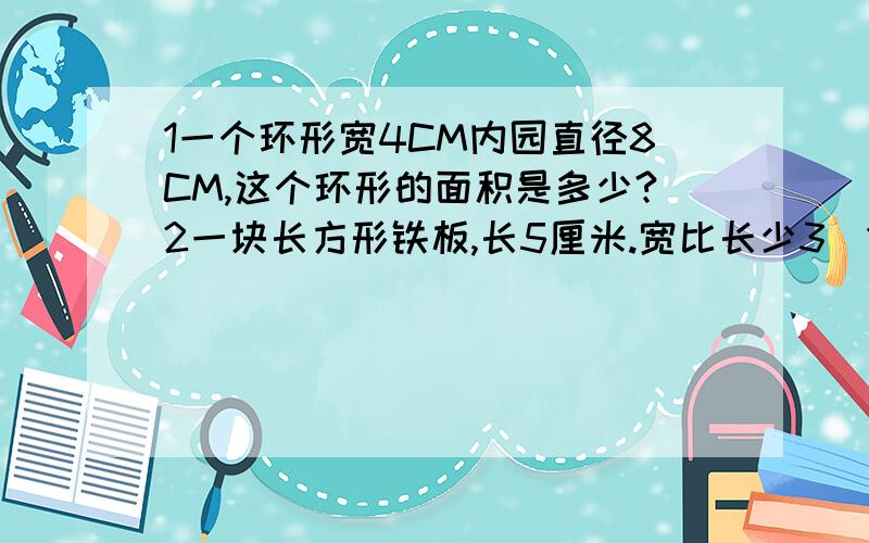 1一个环形宽4CM内园直径8CM,这个环形的面积是多少?2一块长方形铁板,长5厘米.宽比长少3\1(三分之一),再铁板上截一个最大的圆,这个圆的面积是多少?3一块三角形稻田,底长12.4米,高98.5米,每公顷