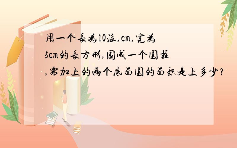 用一个长为10派,cm,宽为5cm的长方形,围成一个圆柱,需加上的两个底面圆的面积是上多少?