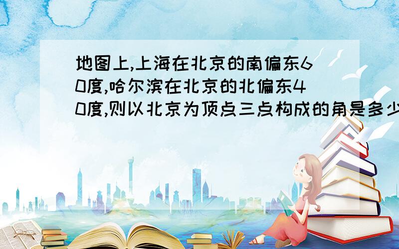 地图上,上海在北京的南偏东60度,哈尔滨在北京的北偏东40度,则以北京为顶点三点构成的角是多少度