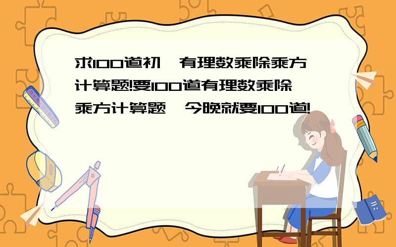 求100道初一有理数乘除乘方计算题!要100道有理数乘除乘方计算题,今晚就要100道!