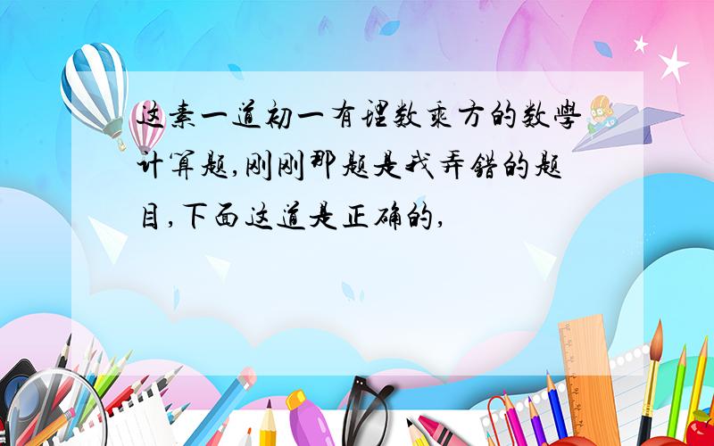 这素一道初一有理数乘方的数学计算题,刚刚那题是我弄错的题目,下面这道是正确的,