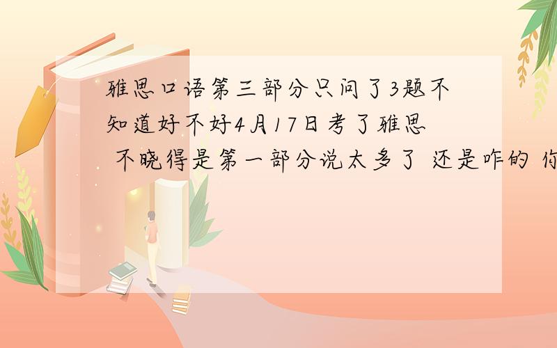 雅思口语第三部分只问了3题不知道好不好4月17日考了雅思 不晓得是第一部分说太多了 还是咋的 你三部分考官就问了3个问题 也不晓得这到底意味着什么 因为听其他同学说被问了好多 现在