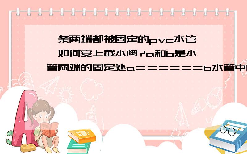 一条两端都被固定的pvc水管,如何安上截水阀?a和b是水管两端的固定处a＝＝＝＝＝＝b水管中间被截掉一段,变成 a＝＝ ＝＝b为了安上一个水阀,像这样a＝＝██＝＝b由于两端都被固定了,水阀