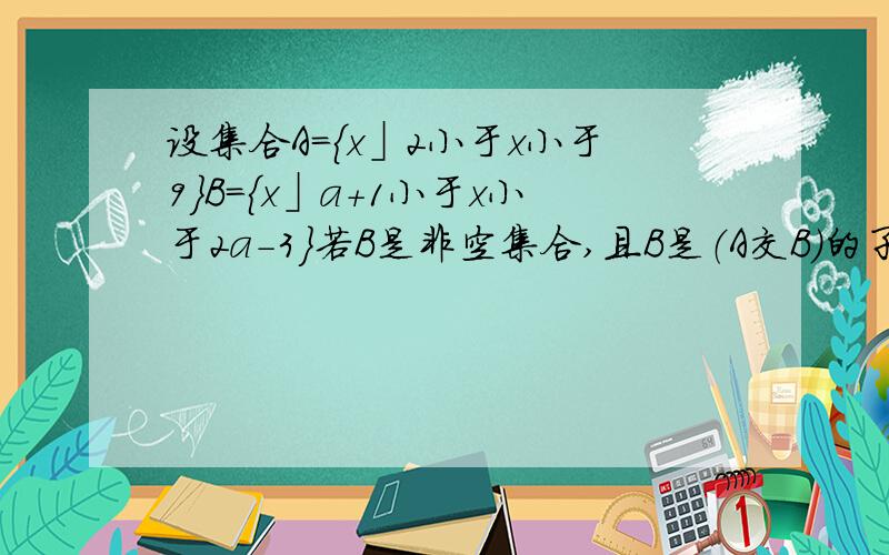 设集合A={x」2小于x小于9}B={x」a+1小于x小于2a-3}若B是非空集合,且B是（A交B）的子集,求实数a的取值范