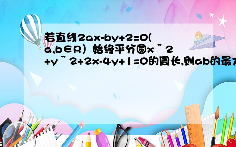 若直线2ax-by+2=0(a,b∈R）始终平分圆x＾2+y＾2+2x-4y+1=0的周长,则ab的最大值是?