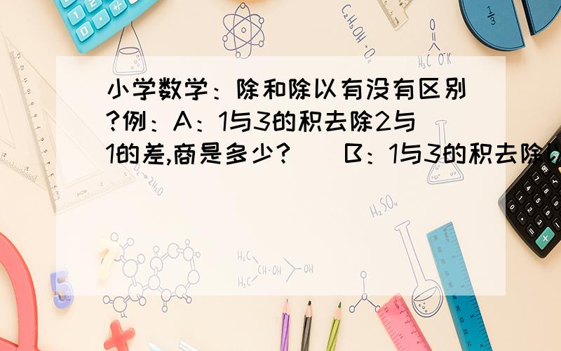 小学数学：除和除以有没有区别?例：A：1与3的积去除2与1的差,商是多少?    B：1与3的积去除以2与1的差,商是多少?