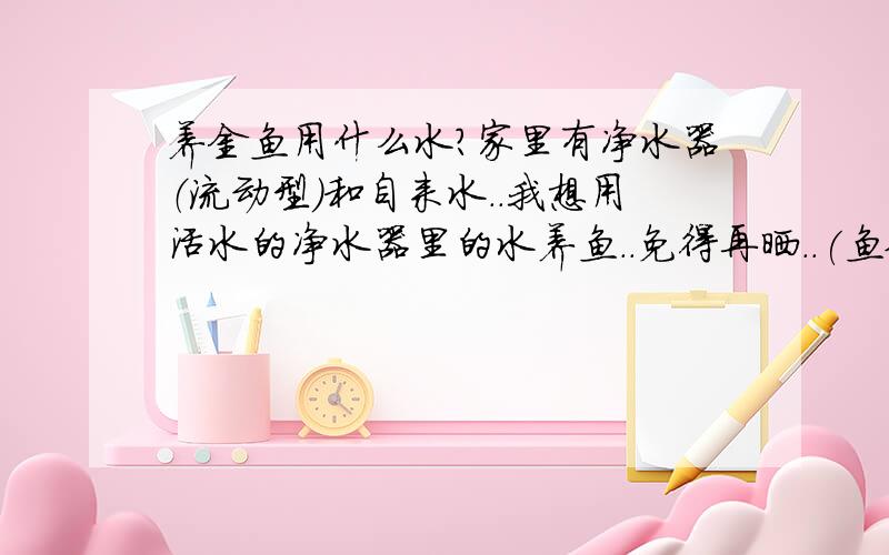 养金鱼用什么水?家里有净水器（流动型）和自来水..我想用活水的净水器里的水养鱼..免得再晒..(鱼缸有氧气泵);妈妈说那个水不好.到底用哪个.