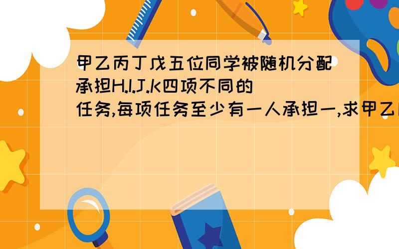 甲乙丙丁戊五位同学被随机分配承担H.I.J.K四项不同的任务,每项任务至少有一人承担一,求甲乙同时承担任务H的概率二,求甲乙两人不同时承担同一项任务的概率用数学语言回答,