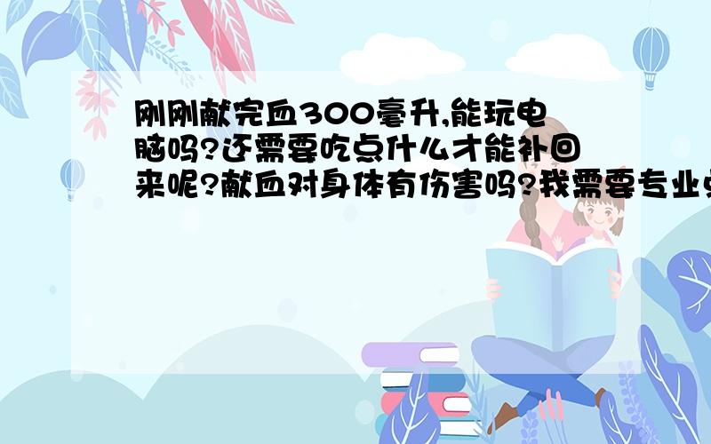 刚刚献完血300毫升,能玩电脑吗?还需要吃点什么才能补回来呢?献血对身体有伤害吗?我需要专业点回答.我还是学生,所以补的东西不要是生的.