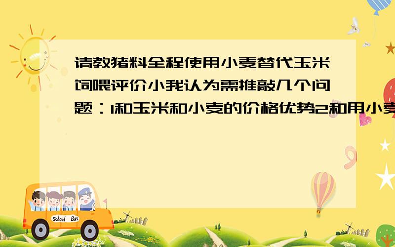 请教猪料全程使用小麦替代玉米饲喂评价小我认为需推敲几个问题：1和玉米和小麦的价格优势2和用小麦加工费用增长的问题还有对产能影响是否大年夜吗3和用全小麦做出的饲料硬度若何吗