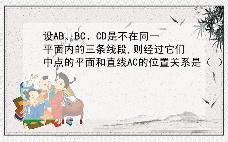 设AB、BC、CD是不在同一平面内的三条线段,则经过它们中点的平面和直线AC的位置关系是（ ）A 平行 B 相交 C 平行或相交 D AC在此平面内（如果有好心人能帮我画张图说明一下,我会很感谢你的!