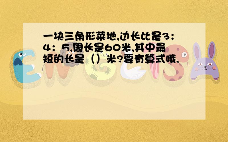 一块三角形菜地,边长比是3：4：5,周长是60米,其中最短的长是（）米?要有算式哦,