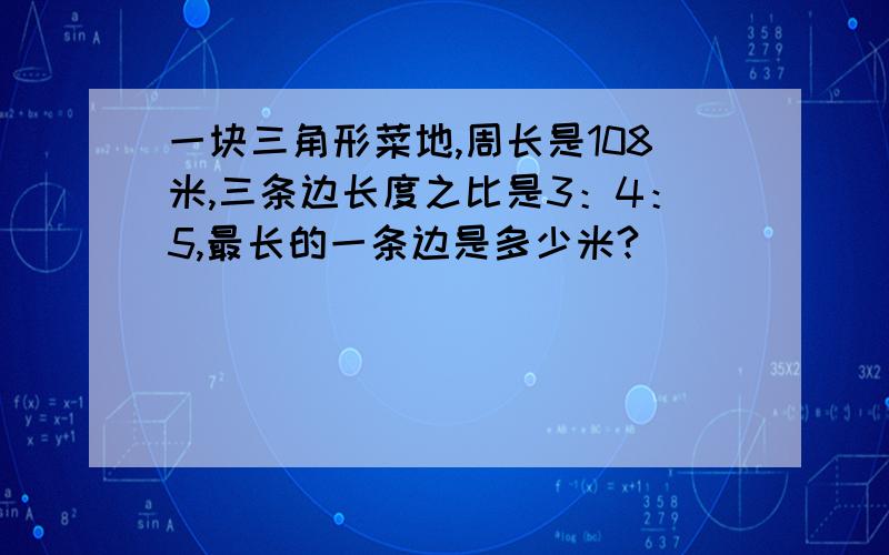 一块三角形菜地,周长是108米,三条边长度之比是3：4：5,最长的一条边是多少米?