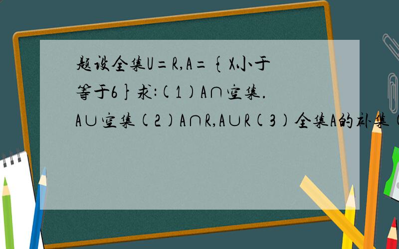 题设全集U=R,A={X小于等于6}求:(1)A∩空集.A∪空集(2)A∩R,A∪R(3)全集A的补集(4)A∩(全集A的补集),A∪(全集A的补集)