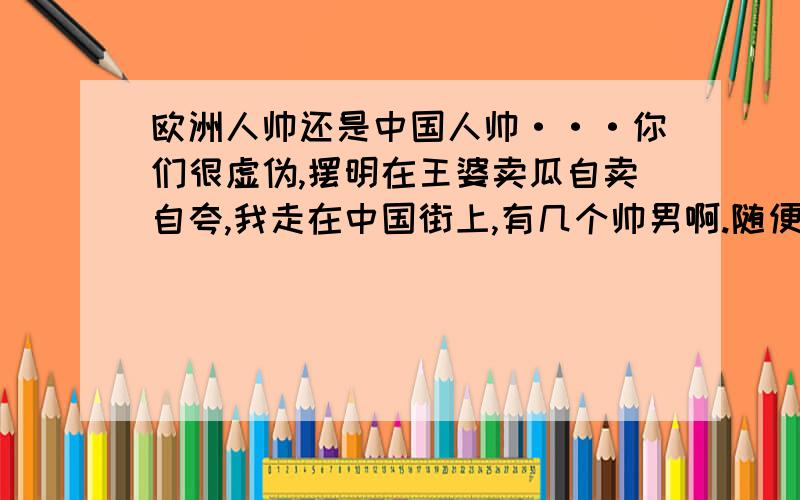 欧洲人帅还是中国人帅···你们很虚伪,摆明在王婆卖瓜自卖自夸,我走在中国街上,有几个帅男啊.随便遇见个外国男人就很帅,女的很美.她们都不化妆的,穿的也很朴素,还是很好看