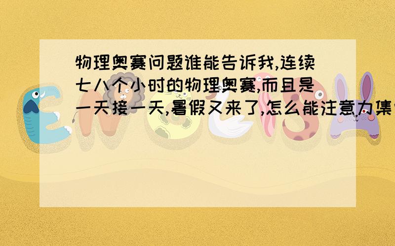 物理奥赛问题谁能告诉我,连续七八个小时的物理奥赛,而且是一天接一天,暑假又来了,怎么能注意力集中啊,老是成小时的发呆.有没有前辈给指导一下~