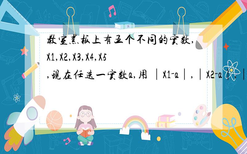 教室黑板上有五个不同的实数,X1,X2,X3,X4,X5,现在任选一实数a,用 │X1-a│,│X2-a│,│X3-a│,教室黑板上有五个不同的实数,X1,X2,X3,X4,X5,现在任选一实数a,用 │X1-a│,│X2-a│,│X3-a│,│X4-a│,│X5-a