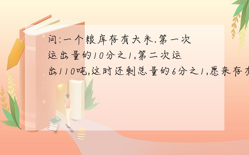 问:一个粮库存有大米.第一次运出量的10分之1,第二次运出110吨,这时还剩总量的6分之1,愿来存有大米多少吨?