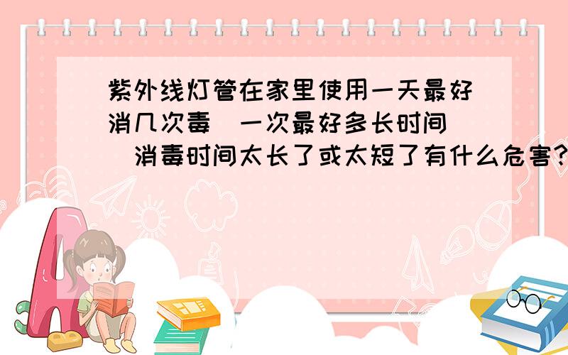 紫外线灯管在家里使用一天最好消几次毒`一次最好多长时间``消毒时间太长了或太短了有什么危害?咱是移植病人,前半年是必须家里要消毒的.